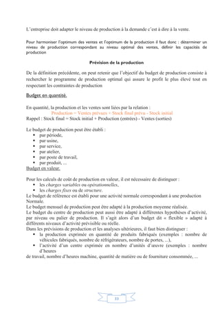 33
L’entreprise doit adapter le niveau de production à la demande c’est à dire à la vente.
Pour harmoniser l’optimum des ventes et l’optimum de la production il faut donc : déterminer un
niveau de production correspondant au niveau optimal des ventes, définir les capacités de
production
Prévision de la production
De la définition précédente, on peut retenir que l’objectif du budget de production consiste à
rechercher le programme de production optimal qui assure le profit le plus élevé tout en
respectant les contraintes de production
Budget en quantité.
En quantité, la production et les ventes sont liées par la relation :
Production = Ventes prévues + Stock final prévu - Stock initial
Rappel : Stock final = Stock initial + Production (entrées) - Ventes (sorties)
Le budget de production peut être établi :
ƒ par période,
ƒ par usine,
ƒ par service,
ƒ par atelier,
ƒ par poste de travail,
ƒ par produit, ...
Budget en valeur.
Pour les calculs de coût de production en valeur, il est nécessaire de distinguer :
ƒ les charges variables ou opérationnelles,
ƒ les charges fixes ou de structure.
Le budget de référence est établi pour une activité normale correspondant à une production
Normale.
Le budget mensuel de production peut être adapté à la production moyenne réalisée.
Le budget du centre de production peut aussi être adapté à différentes hypothèses d’activité,
par niveau ou palier de production. Il s’agit alors d’un budget dit « flexible » adapté à
différents niveaux d’activité prévisible ou réelle.
Dans les prévisions de production et les analyses ultérieures, il faut bien distinguer :
ƒ la production exprimée en quantité de produits fabriqués (exemples : nombre de
véhicules fabriqués, nombre de réfrigérateurs, nombre de portes, ...),
ƒ l’activité d’un centre exprimée en nombre d’unités d’œuvre (exemples : nombre
d’heures
de travail, nombre d’heures machine, quantité de matière ou de fourniture consommée, ...
 