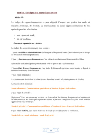 34
section 3 : Budgets des approvisionnements
Objectifs.
Le budget des approvisionnements a pour objectif d’assurer une gestion des stocks de
matières premières, de produits, de marchandises ou autres approvisionnements la plus
optimale possible afin d’éviter :
ƒ une rupture de stock,
ƒ un sur stockage.
Eléments à prendre en compte.
Le budget des approvisionnements tient compte :
1°) des cadences de consommations fournies par le budget des ventes (marchandises) ou le budget
de production (matières premières).
2°) du rythme des approvisionnements c’est à dire du nombre annuel de commandes. Il faut
Rechercher un rythme optimal permettant un coût de gestion des stocks minimal.
3°) des délais d’approvisionnements c’est à dire de l’intervalle de temps compris entre la date de la
commande et la date de la livraison.
4°) du stock minimum :
La connaissance du délai de livraison permet d’évaluer le stock nécessaire pendant le délai de
Livraison : stock minimum
Stock minimum = Consommation quotidienne x Nombre de jours de livraison
5°) du stock de sécurité :
Il permet d’éviter une rupture de stock en cas de retard de livraison ou d’augmentation imprévue de
la consommation. Le retard prévu peut être évalué à partir de l’expérience acquise d’une manière
approximative ou empirique.
Stock de sécurité = Consommation quotidienne x Nombre de jours de retard de livraison
6°) du stock d’alerte, c'est à dire du niveau de stock qui doit déclencher la commande.
Stock d’alerte = stock minimum + stock de sécurité
 