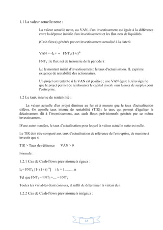37
1.1 La valeur actuelle nette :
La valeur actuelle nette, ou VAN, d'un investissement est égale à la différence
entre la dépense initiale d'un investissement et les flux nets de liquidités
(Cash flows) générés par cet investissement actualisé à la date 0.
VAN = -I0 + FNTk (1+i)-k
FNTk : le flux net de trésorerie de la période k
I0 : le montant initial d'investissement : le taux d'actualisation. IL exprime
exigence de rentabilité des actionnaires.
Un projet est rentable si la VAN est positive ; une VAN égale à zéro signifie
que le projet permet de rembourser le capital investi sans laisser de surplus pour
l'entreprise.
1.2 Le taux interne de rentabilité :
La valeur actuelle d'un projet diminue au fur et à mesure que le taux d'actualisation
s'élève. On appelle taux interne de rentabilité (TIR) : le taux qui permet d'égaliser le
décaissement dû à l'investissement, aux cash flows prévisionnels générés par ce même
investissement.
D'une autre manière, le taux d'actualisation pour lequel la valeur actuelle nette est nulle.
Le TIR doit être comparé aux taux d'actualisation de référence de l'entreprise, de manière à
investir que si
TIR  Taux de référence VAN  0
Formule :
1.2.1 Cas de Cash-flows prévisionnels égaux :
I0 = FNTk. [1- (1+ i) -k
] i k = 1,....... , n
Tel que FNT1 = FNT2 =.... = FNTn
Toutes les variables étant connues, il suffit de déterminer la valeur du i.
1.2.2 Cas de Cash-flows prévisionnels inégaux :
 