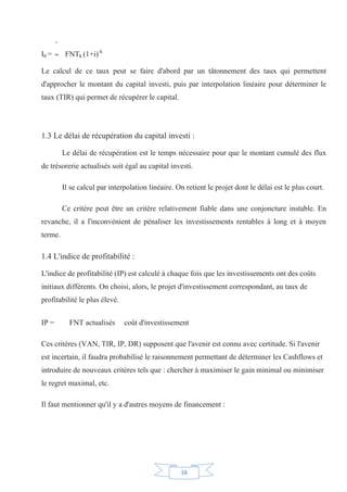 38
I0 = FNTk (1+i)-k
Le calcul de ce taux peut se faire d'abord par un tâtonnement des taux qui permettent
d'approcher le montant du capital investi, puis par interpolation linéaire pour déterminer le
taux (TIR) qui permet de récupérer le capital.
1.3 Le délai de récupération du capital investi :
Le délai de récupération est le temps nécessaire pour que le montant cumulé des flux
de trésorerie actualisés soit égal au capital investi.
Il se calcul par interpolation linéaire. On retient le projet dont le délai est le plus court.
Ce critère peut être un critère relativement fiable dans une conjoncture instable. En
revanche, il a l'inconvénient de pénaliser les investissements rentables à long et à moyen
terme.
1.4 L'indice de profitabilité :
L'indice de profitabilité (IP) est calculé à chaque fois que les investissements ont des coûts
initiaux différents. On choisi, alors, le projet d'investissement correspondant, au taux de
profitabilité le plus élevé.
IP = FNT actualisés coût d'investissement
Ces critères (VAN, TIR, IP, DR) supposent que l'avenir est connu avec certitude. Si l'avenir
est incertain, il faudra probabilisé le raisonnement permettant de déterminer les Cashflows et
introduire de nouveaux critères tels que : chercher à maximiser le gain minimal ou minimiser
le regret maximal, etc.
Il faut mentionner qu'il y a d'autres moyens de financement :
 