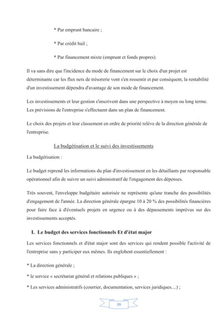39
* Par emprunt bancaire ;
* Par crédit bail ;
* Par financement mixte (emprunt et fonds propres).
Il va sans dire que l'incidence du mode de financement sur le choix d'un projet est
déterminante car les flux nets de trésorerie vont s'en ressentir et par conséquent, la rentabilité
d'un investissement dépendra d'avantage de son mode de financement.
Les investissements et leur gestion s'inscrivent dans une perspective à moyen ou long terme.
Les prévisions de l'entreprise s'effectuent dans un plan de financement.
Le choix des projets et leur classement en ordre de priorité relève de la direction générale de
l'entreprise.
La budgétisation et le suivi des investissements
La budgétisation :
Le budget reprend les informations du plan d'investissement en les détaillants par responsable
opérationnel afin de suivre un suivi administratif de l'engagement des dépenses.
Très souvent, l'enveloppe budgétaire autorisée ne représente qu'une tranche des possibilités
d'engagement de l'année. La direction générale épargne 10 à 20 % des possibilités financières
pour faire face à d'éventuels projets en urgence ou à des dépassements imprévus sur des
investissements acceptés.
I. Le budget des services fonctionnels Et d'état major
Les services fonctionnels et d'état major sont des services qui rendent possible l'activité de
l'entreprise sans y participer eux mêmes. Ils englobent essentiellement :
* La direction générale ;
* le service « secrétariat général et relations publiques » ;
* Les services administratifs (courrier, documentation, services juridiques....) ;
 