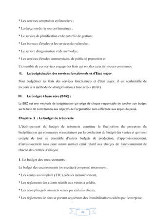 40
* Les services comptables et financiers ;
* La direction de ressources humaines ;
* Le service de planification et de contrôle de gestion ;
* Les bureaux d'études et les services de recherche ;
* Le service d'organisation et de méthodes ;
* Les services d'études commerciales, de publicité promotion et
L'ensemble de ces services engage des frais qui ont des caractéristiques communes.
II. La budgétisation des services fonctionnels et d'Etat major
Pour budgétiser les frais des services fonctionnels et d'état major, il est souhaitable de
recourir à la méthode de «budgétisation à base zéro » (BBZ).
III. Le budget à base zéro (BBZ) :
La BBZ est une méthode de budgétisation qui exige de chaque responsable de justifier son budget
sur la base de contribution aux objectifs de l'organisation sans référence aux acquis du passé.
Chapitre 5 : Le budget de trésorerie
L’établissement du budget de trésorerie constitue la finalisation du processus de
budgétisation qui commence normalement par la confection du budget des ventes et qui tient
compte de tout un ensemble d’autres budgets de production, d’approvisionnement,
d’investissement sans pour autant oublier celui relatif aux charges de fonctionnement de
chacun des centres d’analyse.
1. Le budget des encaissements :
Le budget des encaissements (ou recettes) comprend notamment :
* Les ventes au comptant (TTC) prévues mensuellement,
* Les règlements des clients relatifs aux ventes à crédits,
* Les acomptes prévisionnels versés par certains clients,
* Les règlements de tiers se portant acquéreurs des immobilisations cédées par l'entreprise,
 