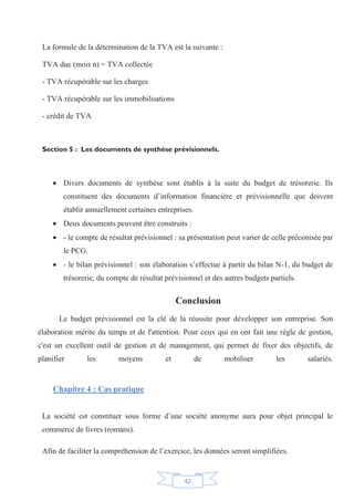 42
La formule de la détermination de la TVA est la suivante :
TVA due (mois n) = TVA collectée
- TVA récupérable sur les charges
- TVA récupérable sur les immobilisations
- crédit de TVA
Section 5 : Les documents de synthèse prévisionnels.
x Divers documents de synthèse sont établis à la suite du budget de trésorerie. Ils
constituent des documents d’information financière et prévisionnelle que doivent
établir annuellement certaines entreprises.
x Deux documents peuvent être construits :
x - le compte de résultat prévisionnel : sa présentation peut varier de celle préconisée par
le PCG.
x - le bilan prévisionnel : son élaboration s’effectue à partir du bilan N-1, du budget de
trésorerie, du compte de résultat prévisionnel et des autres budgets partiels.
Conclusion
Le budget prévisionnel est la clé de la réussite pour développer son entreprise. Son
élaboration mérite du temps et de l'attention. Pour ceux qui en ont fait une règle de gestion,
c'est un excellent outil de gestion et de management, qui permet de fixer des objectifs, de
planifier les moyens et de mobiliser les salariés.
Chapitre 4 : Cas pratique
La société est constituer sous forme d’une société anonyme aura pour objet principal le
commerce de livres (romans).
Afin de faciliter la compréhension de l’exercice, les données seront simplifiées.
 