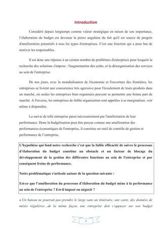 4
Introduction
Considéré depuis longtemps comme valeur stratégique en raison de son importance,
l’élaboration du budget est devenue la pierre angulaire du fait qu'il est source de progrès
d'amélioration potentiels à tous les types d'entreprises. C'est une fonction qui a pour but de
motiver les responsables.
Il est donc une réponse à un certain nombre de problèmes d'entreprises pour lesquels la
recherche des solutions s'impose : l'augmentation des coûts, et la désorganisation des services
au sein de l'entreprise.
De nos jours, avec la mondialisation de l'économie et l'ouverture des frontières, les
entreprises se livrent une concurrence très agressive pour l'écoulement de leurs produits dans
un marché, où seules les entreprises bien organisées peuvent se permettre une bonne part de
marché. A l'inverse, les entreprises de faible organisation sont appelées à se marginaliser, voir
même à disparaître.
La survie de telle entreprise passe nécessairement par l'amélioration de leur
performance. Donc la budgétisation peut être perçue comme une amélioration des
performances économiques de l'entreprise, il constitue un outil de contrôle de gestion et
performance de l’entreprise.
L'hypothèse qui fond notre recherche c’est que la faible efficacité de suivre le processus
d’élaboration du budget constitue un obstacle et un facteur de blocage du
développement de la gestion des différentes fonctions au sein de l'entreprise et par
conséquent freine de performance.
Notre problématique s'articule autour de la question suivante :
Est-ce que l’amélioration du processus d’élaboration du budget mène à la performance
au sein de l'entreprise ? Est-il imposé ou négocié ?
« Un bateau ne pourrait pas prendre le large sans un itinéraire, une carte, des données de
météo régulières…de la même façon, une entreprise doit s’appuyer sur son budget
 