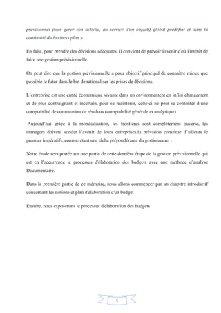5
prévisionnel pour gérer son activité, au service d'un objectif global prédéfini et dans la
continuité du business plan »
En faite, pour prendre des décisions adéquates, il convient de prévoir l'avenir d'où l'intérêt de
faire une gestion prévisionnelle.
On peut dire que la gestion prévisionnelle a pour objectif principal de connaître mieux que
possible le futur dans le but de rationaliser les prises de décisions.
L’entreprise est une entité économique vivante dans un environnement en infini changement
et de plus contraignant et incertain, pour se maintenir, celle-ci ne peut se contenter d’une
comptabilité de constatation de résultats (comptabilité générale et analytique)
Aujourd’hui grâce à la mondialisation, les frontières sont complètement ouverte, les
managers doivent sonder l’avenir de leurs entreprises.la prévision constitue d’ailleurs le
premier impératifs, comme étant une tâche prépondérante du gestionnaire .
Notre étude sera portée sur une partie de cette dernière étape de la gestion prévisionnelle qui
est en l'occurrence le processus d'élaboration des budgets avec une méthode d’analyse
Documentaire.
Dans la première partie de ce mémoire, nous allons commencer par un chapitre introductif
concernant les notions et plan d'élaboration d'un budget
Ensuite, nous exposerons le processus d'élaboration des budgets
 