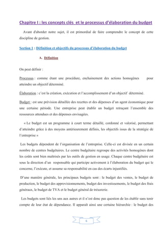 6
Chapitre I : les concepts clés et le processus d’élaboration du budget
Avant d'aborder notre sujet, il est primordial de faire comprendre le concept de cette
discipline de gestion.
Section 1 : Définition et objectifs du processus d’élaboration du budget
A. Définition
On peut définir :
Processus : comme étant une procédure, enchainement des actions homogènes pour
atteindre un objectif déterminé.
Élaboration : c’est la création, exécution et l’accomplissement d’un objectif déterminé.
Budget : est une prévision détaillée des recettes et des dépenses d’un agent économique pour
une certaine période. Une entreprise peut établir un budget retraçant l’ensemble des
ressources attendues et des dépenses envisagées.
« Le budget est un programme à court terme détaillé, cordonné et valorisé, permettant
d’atteindre grâce à des moyens antérieurement définis, les objectifs issus de la stratégie de
l’entreprise »
Les budgets dépendent de l’organisation de l’entreprise. Celle-ci est divisée en un certain
nombre de centres budgétaires. Le centre budgétaire regroupe des activités homogènes dont
les coûts sont bien maîtrisés par les outils de gestion en usage. Chaque centre budgétaire est
sous la direction d’un responsable qui participe activement à l’élaboration du budget qui le
concerne, l’exécute, et assume sa responsabilité en cas des écarts injustifiés.
D’une manière générale, les principaux budgets sont : le budget des ventes, le budget de
production, le budget des approvisionnements, budget des investissements, le budget des frais
généraux, le budget de TVA et le budget général de trésorerie.
Les budgets sont liés les uns aux autres et il n’est donc pas question de les établir sans tenir
compte de leur état de dépendance. Il apparaît ainsi une certaine hiérarchie : le budget des
 