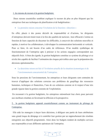 8
1. les raisons de recours à la gestion budgétaire
Deux raisons essentielles semblent expliquer le recours de plus en plus fréquent que les
entreprises font aux techniques de planification et de budgétisation :
x La première raison concerne l’évolution de la fonction « direction »
En effet, placés à des postes décisifs de responsabilité et d’actions, les dirigeants
d’entreprises doivent réunir toute à la fois des qualités de tacticien ; leur efficacité s’estime en
fonction de leurs capacités de discerner les difficultés, à concevoir des solutions nouvelles et
rapides, à motiver les collaborateurs, à développer la communication horizontale et verticale.
Pour ce faire, ils ont besoin d’un cadre de références. D’un modèle synthétique de
fonctionnement de l’entreprise apte à préciser si les actions engagées correspondent aux
objectifs fixés. A bien des égards, la gestion budgétaire constitue ce système de pilotage et se
révèle être capable de faciliter l’estimation des risques prévisibles ainsi que la préparation des
décisions opérationnelles.
x La deuxième raison est liée à l’évolution actuelle de la situation économique et de
l’environnement concurrentiel de l’entreprise.
Sous les pressions de l’environnement, les entreprises et leurs dirigeants sont contraints de
trouver d’appliquer des solutions correctes aux problèmes de gaspillage des ressources
humaines, techniques et financières, l’une de ces solutions consiste en le respect d’une très
grande rigueur dans la gestion courante de l’exploitation.
En recourant à la gestion budgétaire, les entreprises rationalisent leur choix pour parvenir
aux meilleurs résultats en favorisant la réflexion et la prospective.
2. la gestion budgétaire apparaît essentiellement comme un instrument de pilotage de
l’entreprise.
Elle aide les managers à étayer leurs décisions, à déléguer une partie de leurs attributions
sans grand risque de dérapage et à contrôler leur gestion par un rapprochement des résultats
enregistrés aux objectifs programmés. Ainsi donc les budgets rendent de multiples services
aux responsables et aux différents opérateurs de l’entreprise.
 