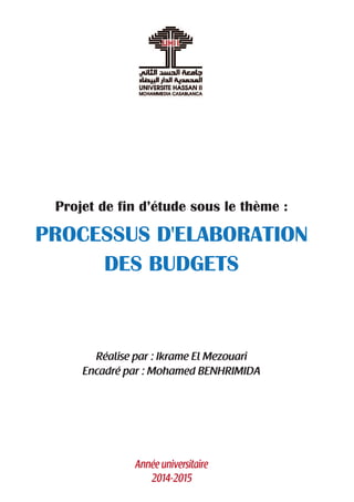 Projet de fin d’étude sous le thème :
PROCESSUS D'ELABORATION
DES BUDGETS
Réalise par : Ikrame El Mezouari
Encadré par : Mohamed BENHRIMIDA
Année universitaire
2014-2015
 