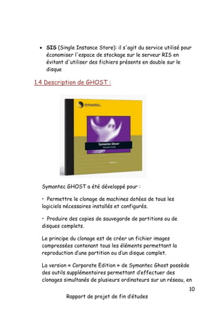  SIS (Single Instance Store): il s'agit du service utilisé pour
économiser l'espace de stockage sur le serveur RIS en
évitant d'utiliser des fichiers présents en double sur le
disque

1.4 Description de GHOST :

Symantec GHOST a été développé pour :
• Permettre le clonage de machines dotées de tous les
logiciels nécessaires installés et configurés.
• Produire des copies de sauvegarde de partitions ou de
disques complets.
Le principe du clonage est de créer un fichier images
compressées contenant tous les éléments permettant la
reproduction d’une partition ou d’un disque complet.
La version « Corporate Edition » de Symantec Ghost possède
des outils supplémentaires permettant d’effectuer des
clonages simultanés de plusieurs ordinateurs sur un réseau, en
Rapport de projet de fin d’études

10

 
