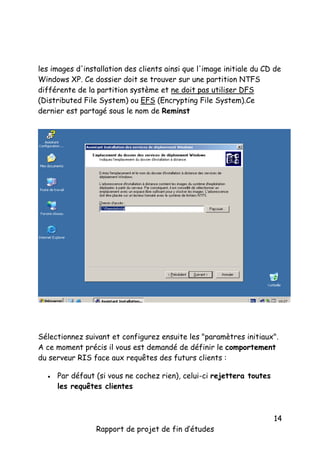 les images d'installation des clients ainsi que l'image initiale du CD de
Windows XP. Ce dossier doit se trouver sur une partition NTFS
différente de la partition système et ne doit pas utiliser DFS
(Distributed File System) ou EFS (Encrypting File System).Ce
dernier est partagé sous le nom de Reminst

Sélectionnez suivant et configurez ensuite les "paramètres initiaux".
A ce moment précis il vous est demandé de définir le comportement
du serveur RIS face aux requêtes des futurs clients :


Par défaut (si vous ne cochez rien), celui-ci rejettera toutes
les requêtes clientes

Rapport de projet de fin d’études

14

 