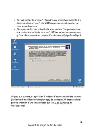



Si vous cochez la phrase " répondre aux ordinateurs clients à la
demande d'un service " alors RIS répondra aux demandes de
tous les ordinateurs
Si en plus de la case précédente vous cochez "Ne pas répondre
aux ordinateurs clients inconnus", RIS ne répondra dans ce cas
qu'aux clients ayant un compte d'ordinateur déjà pré configuré

Cliquez sur suivant, et spécifier à présent l'emplacement des sources
(le disque d'installation ou un partage) de Windows XP professionnel
pour la création d'une image basée sur le CD de Windows XP
Professionnel

Rapport de projet de fin d’études

15

 
