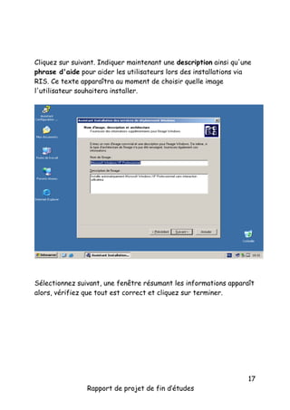 Cliquez sur suivant. Indiquer maintenant une description ainsi qu'une
phrase d'aide pour aider les utilisateurs lors des installations via
RIS. Ce texte apparaîtra au moment de choisir quelle image
l'utilisateur souhaitera installer.

Sélectionnez suivant, une fenêtre résumant les informations apparaît
alors, vérifiez que tout est correct et cliquez sur terminer.

Rapport de projet de fin d’études

17

 