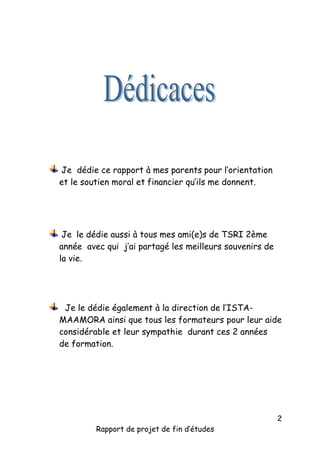 Je dédie ce rapport à mes parents pour l’orientation
et le soutien moral et financier qu’ils me donnent.

Je le dédie aussi à tous mes ami(e)s de TSRI 2ème
année avec qui j’ai partagé les meilleurs souvenirs de
la vie.

Je le dédie également à la direction de l’ISTAMAAMORA ainsi que tous les formateurs pour leur aide
considérable et leur sympathie durant ces 2 années
de formation.

Rapport de projet de fin d’études

2

 