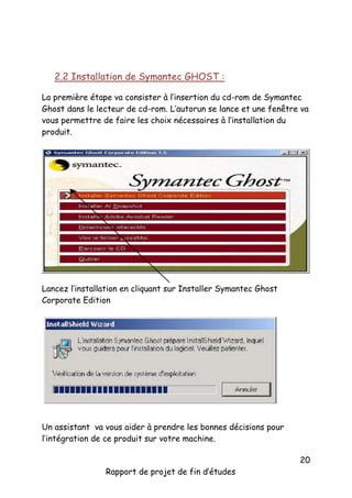 2.2 Installation de Symantec GHOST :
La première étape va consister à l’insertion du cd-rom de Symantec
Ghost dans le lecteur de cd-rom. L’autorun se lance et une fenêtre va
vous permettre de faire les choix nécessaires à l’installation du
produit.

Lancez l’installation en cliquant sur Installer Symantec Ghost
Corporate Edition

Un assistant va vous aider à prendre les bonnes décisions pour
l’intégration de ce produit sur votre machine.

Rapport de projet de fin d’études

20

 