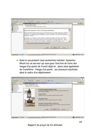  Dans le cas présent nous souhaitons installer Symantec
Ghost sur un serveur qui aura pour fonction de faire des
images d’un poste de travail déjà en place mais également
de transférer l’image d’un poste sur plusieurs machines
dans le cadre d’un déploiement.

Rapport de projet de fin d’études

22

 