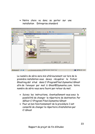  Notre choix va donc se porter sur une
installation Entreprise standard

Le numéro de série sera mis ultérieurement car lors de la
première installation vous devez récupérer le fichier
Ghostreg.dat situé dans C:ProgramFilesSymantecGhost
afin de l’envoyer par mail à Ghost@Symantec.com. Votre
numéro de série vous sera fourni par retour du mail.
 Suivez les instructions, éventuellement vous avez la
possibilité de changer le répertoire de destination. Par
défaut C:Program FilesSymantecGhost
 Pour un bon fonctionnement de la procédure il est
conseillé de changer le répertoire d’installation par
C:Ghost

Rapport de projet de fin d’études

23

 