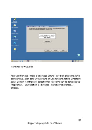 Terminer le WIZARD.

Pour vérifier que l’image d’amorçage GHOST est bien présente sur le
serveur RIS, aller dans Utilisateurs et Ordinateurs Active Directory,
dans Domain Controllers sélectionner le contrôleur de domaine puis
Propriétés… - Installation à distance – Paramètres avancés… Images.

Rapport de projet de fin d’études

32

 
