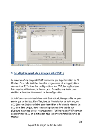 3. Le déploiement des images GHOST :
La création d’une image GHOST commence par la préparation du PC
Master. Pour cela, installer tous les programmes et les applications
nécessaires. Effectuer les configurations sur l’OS, les applications,
les comptes utilisateurs, le bureau, etc. Procéder aux tests pour
vérifier le bon fonctionnement de la configuration.
Si le PC Master est cloné dans sont état actuel, l’image créée ne peut
servir que de backup. En effet, lors de l’installation de Win pro, un
SID (System ID) est généré pour identifier le PC dans le réseau. Ce
SID doit être unique, donc l’image ne peut pas être copiée sur
plusieurs machines cibles. Heureusement, l’utilitaire SYSPREP permet
de supprimer l’SID et d’initialiser tous les drivers installés sur le pc
Master.
Rapport de projet de fin d’études

33

 