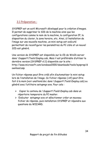 3.1 Préparation :
SYSPREP est un outil Microsoft développé pour la création d’images.
Il permet de supprimer le SID de la machine ainsi que les
configurations comme le nom de la machine, la configuration IP, la
disposition du clavier, la zone horaire, etc. Ainsi, à l’installation de
l’image sur une nouvelle machine, un mini-setup est exécuté
permettant de reconfigurer les paramètres du PC cible et un nouvel
SID est généré.
Une version de SYSPREP est disponible sur le CD de Win2k server
dans SupportToolsDeploy.cab, Mais il est préférable d’utiliser la
dernière version (SYSPREP v1.1) disponible sur le site :
http://www.microsoft.com/windows2000/downloads/tools/sysprep/d
ownload.asp
Un fichier réponse peut être créé afin d’automatiser le mini-setup
lors de l’installation de l’image. Ce fichier réponse (.inf) peut être
fait à la main (voir unattend.doc dans SupportToolsDeploy.cab) ou
généré avec l’utilitaire setupmgr.exe. Pour cela :
Copier le contenu de SupportToolsDeploy.cab dans un
répertoire temporaire du PC master.
 Exécuter setupmgr.exe et sélectionner créer un nouveau
fichier de réponse, puis installation SYSPREP et répondre aux
questions du WIZARD.


Rapport de projet de fin d’études

34

 