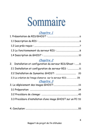 Chapitre 1

1. Présentation de RIS/GHOST : .................................................... 6
1.1 Description du RIS : ................................................................... 6
1.2 Les prés requis : .......................................................................... 7
1.3 Le fonctionnement du serveur RIS : ...................................... 8
1.4 Description de GHOST : ......................................................... 10

Chapitre 2

2. Installation et configuration du serveur RIS/Ghost : ......11
2.1 Installation et configuration de serveur RIS : .................. 11
2.2 Installation de Symantec GHOST: ................................. 20
2.3 La création de l’image d’amorce sur le serveur RIS:……………….. 28

Chapitre 3

3. Le déploiement des images GHOST: ........................................33
3.1 Préparation: ...............................................................................34
3.2 Procédure de clonage: ............................................................45
3.3 Procédure d’installation d’une image GHOST sur un PC: 53
4. Conclusion: ......................................................................................55

Rapport de projet de fin d’études

4

 