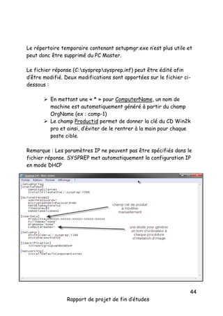 Le répertoire temporaire contenant setupmgr.exe n’est plus utile et
peut donc être supprimé du PC Master.
Le fichier réponse (C:sysprepsysprep.inf) peut être édité afin
d’être modifié. Deux modifications sont apportées sur le fichier cidessous :
 En mettant une « * » pour ComputerName, un nom de
machine est automatiquement généré à partir du champ
OrgName (ex : comp-1)
 Le champ Productid permet de donner la clé du CD Win2k
pro et ainsi, d’éviter de le rentrer à la main pour chaque
poste cible.
Remarque : Les paramètres IP ne peuvent pas être spécifiés dans le
fichier réponse. SYSPREP met automatiquement la configuration IP
en mode DHCP

Rapport de projet de fin d’études

44

 