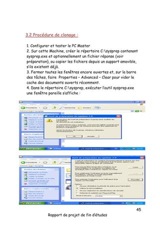 3.2 Procédure de clonage :
1. Configurer et tester le PC Master
2. Sur cette Machine, créer le répertoire C:sysprep contenant
sysprep.exe et optionnellement un fichier réponse (voir
préparation), ou copier les fichiers depuis un support amovible,
s’ils existent déjà.
3. Fermer toutes les fenêtres encore ouvertes et, sur la barre
des tâches, faire Properties – Advanced – Clear pour vider le
cache des documents ouverts récemment.
4. Dans le répertoire C:sysprep, exécuter l’outil sysprep.exe
une fenêtre pareille s’affiche :

Rapport de projet de fin d’études

45

 