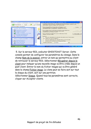 5. Sur le serveur RIS, exécuter GHOSTCAST Server. Cette
console permet de configurer les paramètres du clonage. Dans le
champ Nom de la session, entrer un nom qui permettra au client
de retrouver le serveur RIS. Sélectionner Récupérer depuis le
client pour indiquer qu’une nouvelle image va être créée depuis un
post client. Entrer le nom du fichier images qui va être généré
dans le champ Fichier image. Le clone peut se faire soit sur tout
le disque du client, soit sur une partition.
Sélectionner Disque. Quand tous les paramètres sont corrects,
cliquer sur Accepter clients.

Rapport de projet de fin d’études

46

 