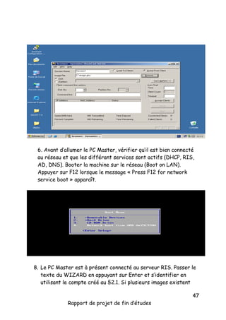 6. Avant d’allumer le PC Master, vérifier qu’il est bien connecté
au réseau et que les différant services sont actifs (DHCP, RIS,
AD, DNS). Booter la machine sur le réseau (Boot on LAN).
Appuyer sur F12 lorsque le message « Press F12 for network
service boot » apparaît.

8. Le PC Master est à présent connecté au serveur RIS. Passer le
texte du WIZARD en appuyant sur Enter et s’identifier en
utilisant le compte créé au §2.1. Si plusieurs images existent
Rapport de projet de fin d’études

47

 