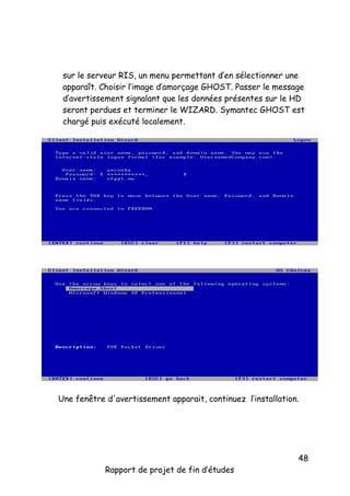 sur le serveur RIS, un menu permettant d’en sélectionner une
apparaît. Choisir l’image d’amorçage GHOST. Passer le message
d’avertissement signalant que les données présentes sur le HD
seront perdues et terminer le WIZARD. Symantec GHOST est
chargé puis exécuté localement.

Une fenêtre d'avertissement apparait, continuez l’installation.

Rapport de projet de fin d’études

48

 