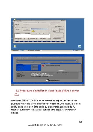 3.3 Procédure d’installation d’une image GHOST sur un
PC :
Symantec GHOST-CAST Server permet de copier une image sur
plusieurs machines cibles en une seule diffusion (multicast). La taille
du HD de la cible doit être égale ou plus grande que celle du PC
Master, autrement l’image ne peut pas être copié. Pour installer
l’image :

Rapport de projet de fin d’études

53

 