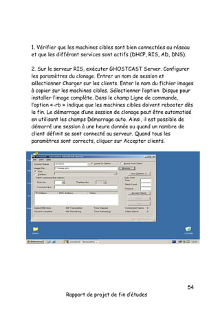1. Vérifier que les machines cibles sont bien connectées au réseau
et que les différant services sont actifs (DHCP, RIS, AD, DNS).
2. Sur le serveur RIS, exécuter GHOSTCAST Server. Configurer
les paramètres du clonage. Entrer un nom de session et
sélectionner Charger sur les clients. Enter le nom du fichier images
à copier sur les machines cibles. Sélectionner l’option Disque pour
installer l’image complète. Dans le champ Ligne de commande,
l’option «-rb » indique que les machines cibles doivent rebooter dès
la fin. Le démarrage d’une session de clonage peut être automatisé
en utilisant les champs Démarrage auto. Ainsi, il est possible de
démarré une session à une heure donnée ou quand un nombre de
client définit se sont connecté au serveur. Quand tous les
paramètres sont corrects, cliquer sur Accepter clients.

Rapport de projet de fin d’études

54

 