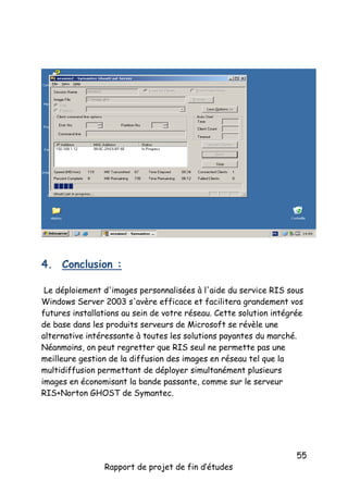 4. Conclusion :
Le déploiement d'images personnalisées à l'aide du service RIS sous
Windows Server 2003 s'avère efficace et facilitera grandement vos
futures installations au sein de votre réseau. Cette solution intégrée
de base dans les produits serveurs de Microsoft se révèle une
alternative intéressante à toutes les solutions payantes du marché.
Néanmoins, on peut regretter que RIS seul ne permette pas une
meilleure gestion de la diffusion des images en réseau tel que la
multidiffusion permettant de déployer simultanément plusieurs
images en économisant la bande passante, comme sur le serveur
RIS+Norton GHOST de Symantec.

Rapport de projet de fin d’études

55

 
