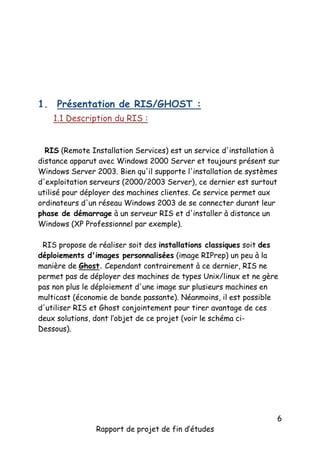 1. Présentation de RIS/GHOST :
1.1 Description du RIS :
RIS (Remote Installation Services) est un service d'installation à
distance apparut avec Windows 2000 Server et toujours présent sur
Windows Server 2003. Bien qu'il supporte l'installation de systèmes
d'exploitation serveurs (2000/2003 Server), ce dernier est surtout
utilisé pour déployer des machines clientes. Ce service permet aux
ordinateurs d'un réseau Windows 2003 de se connecter durant leur
phase de démarrage à un serveur RIS et d'installer à distance un
Windows (XP Professionnel par exemple).
RIS propose de réaliser soit des installations classiques soit des
déploiements d'images personnalisées (image RIPrep) un peu à la
manière de Ghost. Cependant contrairement à ce dernier, RIS ne
permet pas de déployer des machines de types Unix/linux et ne gère
pas non plus le déploiement d'une image sur plusieurs machines en
multicast (économie de bande passante). Néanmoins, il est possible
d'utiliser RIS et Ghost conjointement pour tirer avantage de ces
deux solutions, dont l’objet de ce projet (voir le schéma ciDessous).

Rapport de projet de fin d’études

6

 