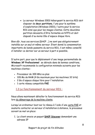  Le serveur Windows 2003 hébergeant le service RIS doit
disposer de deux partitions, l'une pour le système
d'exploitation (Windows 2003), l'autre pour le service
RIS ainsi que pour les images clientes. Cette deuxième
partition nécessite d'être formatée en NTFS et doit
disposé d'au moins 2Go d'espace disque libre.
Bien sûr, tous ces services (DHCP …) ne sont pas obligatoirement
installés sur un seul et même serveur. Etant donné la consommation
importante de bande passante du service RIS, il est même conseillé
d'installer ce dernier sur un serveur à part si possible.
D'autre part, pour que le déploiement d'une image personnalisée de
Windows XP Professionnel se déroule dans de bonnes conditions,
Microsoft recommande la configuration minimale suivante pour les
machines clientes :





Processeur de 300 Mhz ou plus
128 Mo de RAM (4 Go maximum pour les machines 32 bits)
2 Go d'espace disque libre pour l'installation
1 carte réseau compatible PXE

1.3 Le fonctionnement du serveur RIS :
Nous allons maintenant détailler le fonctionnement du service RIS
lors du démarrage de la machine cliente.
Lorsqu'un ordinateur boot sur le réseau à l'aide d'une carte PXE et
souhaite contacter un serveur d'installation à distance, le processus
suivant se met en place:
1. Le client envoie un paquet DHCP Discover demandant une
adresse IP
Rapport de projet de fin d’études

8

 