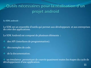 Le SDK android :
Le SDK est un ensemble d’outils qui permet aux développeurs et aux entreprises
de créer des applications.
Le SDK Android est composé de plusieurs éléments :
 des API (interfaces de programmation).
 des exemples de code.
 de la documentation.
 un émulateur permettant de couvrir quasiment toutes les étapes du cycle de
développement d’une application.
11
 