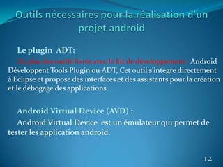 Le plugin ADT:
En plus des outils livrés avec le kit de développement : Android
Développent Tools Plugin ou ADT, Cet outil s’intègre directement
à Eclipse et propose des interfaces et des assistants pour la création
et le débogage des applications
Android Virtual Device (AVD) :
Android Virtual Device est un émulateur qui permet de
tester les application android.
12
 