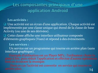 Les activités :
 Une activité est un écran d’une application. Chaque activité est
implémentée par une classe unique qui étend de la classe de base
Activity (ou une de ses dérivées).
 Cette classe affiche une interface utilisateur composée
d’éléments graphiques (Vues) et répond à des évènements.
14
Les services :
Un service est un programme qui tourne en arrière plan (sans
interface graphique).
Exemple d’utilisation est un Player MP3 : l’utilisateur choisi la
piste à lire, puis réduit l’application et effectue d’autres opérations
tout en écoutant la musique.
Dans ce cas l’activité est convertie en service qui tourne en
arrière plan.
 