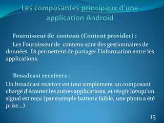 Fournisseur de contenu (Content provider) :
Les Fournisseur de contenu sont des gestionnaires de
données. Ils permettent de partager l’information entre les
applications.
Broadcast receivers :
Un broadcast receiver est tout simplement un composant
chargé d'écouter les autres applications, et réagir lorsqu'un
signal est reçu (par exemple batterie faible, une photo a été
prise...)
15
 