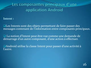 Intent :
Les Intents sont des objets permettant de faire passer des
messages contenant de l’information entre composants principaux.
 La notion d’Intent peut être vue comme une demande de
démarrage d’un autre composant, d’une action à effectuer.
Android utilise la classe Intent pour passer d’une activité à
l’autre.
16
 