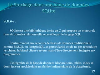SQLite :
SQLite est une bibliothèque écrite en C qui propose un moteur de
base de données relationnelle accessible par le langage SQL.
Contrairement aux serveurs de bases de données traditionnels,
comme MySQL ou PostgreSQL, sa particularité est de ne pas reproduire
le schéma habituel client-serveur mais d'être directement intégrée aux
programmes.
L'intégralité de la base de données (déclarations, tables, index et
données) est stockée dans un fichier indépendant de la plateforme.
17
 