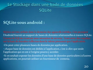 SQLite sous android :
SQLite est très utilisée dans le domaine des appareils mobiles, c’est pourquoi
l’Android fournit un support de bases de données relationnelles à travers SQLite.
Comme le SQLite s’exécute sans nécessiter de serveur, l’exécution des requêtes
sur la base de données s’effectue dans le même processus que l’application.
•On peut créer plusieurs bases de données par application.
• chaque base de données est dédiée à l’application, c’est-à-dire que seule
l’application qui en est à l’origine pourra y accéder.
•Si on souhait exposer les données d’une base de données particulière à d’autres
applications, on pourrait utiliser un fournisseur de contenu.
20
 