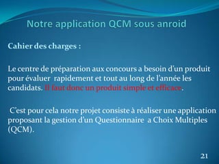 Cahier des charges :
Le centre de préparation aux concours a besoin d’un produit
pour évaluer rapidement et tout au long de l’année les
candidats. Il faut donc un produit simple et efficace.
C’est pour cela notre projet consiste à réaliser une application
proposant la gestion d’un Questionnaire a Choix Multiples
(QCM).
21
 