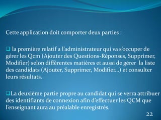 Cette application doit comporter deux parties :
 la première relatif a l’administrateur qui va s’occuper de
gérer les Qcm (Ajouter des Questions-Réponses, Supprimer,
Modifier) selon différentes matières et aussi de gérer la liste
des candidats (Ajouter, Supprimer, Modifier…) et consulter
leurs résultats.
La deuxième partie propre au candidat qui se verra attribuer
des identifiants de connexion afin d’effectuer les QCM que
l’enseignant aura au préalable enregistrés.
22
 