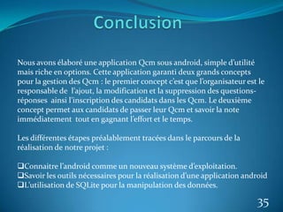 35
Nous avons élaboré une application Qcm sous android, simple d’utilité
mais riche en options. Cette application garanti deux grands concepts
pour la gestion des Qcm : le premier concept c’est que l’organisateur est le
responsable de l’ajout, la modification et la suppression des questions-
réponses ainsi l’inscription des candidats dans les Qcm. Le deuxième
concept permet aux candidats de passer leur Qcm et savoir la note
immédiatement tout en gagnant l’effort et le temps.
Les différentes étapes préalablement tracées dans le parcours de la
réalisation de notre projet :
Connaitre l’android comme un nouveau système d’exploitation.
Savoir les outils nécessaires pour la réalisation d’une application android
L’utilisation de SQLite pour la manipulation des données.
 