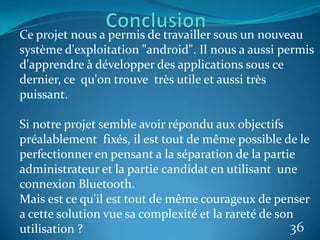36
Ce projet nous a permis de travailler sous un nouveau
système d'exploitation "android". Il nous a aussi permis
d'apprendre à développer des applications sous ce
dernier, ce qu'on trouve très utile et aussi très
puissant.
Si notre projet semble avoir répondu aux objectifs
préalablement fixés, il est tout de même possible de le
perfectionner en pensant a la séparation de la partie
administrateur et la partie candidat en utilisant une
connexion Bluetooth.
Mais est ce qu'il est tout de même courageux de penser
a cette solution vue sa complexité et la rareté de son
utilisation ?
 