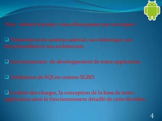 Pour réaliser le projet, nous allons passer par ces étapes :
 Présentation du système android, son historique, ses
fonctionnalités et son architecture.
l’environnement de développement de notre application.
 l’utilisation de SQLite comme SGBD.
le cahier des charges, la conception de la base de notre
application ainsi le fonctionnement détaillé de cette dernière.
4
 