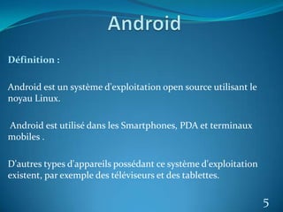 Définition :
Android est un système d'exploitation open source utilisant le
noyau Linux.
Android est utilisé dans les Smartphones, PDA et terminaux
mobiles .
D'autres types d'appareils possédant ce système d'exploitation
existent, par exemple des téléviseurs et des tablettes.
5
 