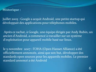 Historique :
Juillet 2005 : Google a acquit Android, une petite startup qui
développait des applications pour téléphones mobiles.
Après ce rachat, à Google, une équipe dirigée par Andy Rubin, un
ancien d'Android, a commencé à travailler sur un système
d'exploitation pour appareil mobile basé sur linux.
le 5 novembre 2007 : l’OHA (Open Hanset Alliance) a été
officiellement annoncée, ainsi que son but, développer des
standards open sources pour les appareils mobiles. Le premier
standard annoncé a été Android
6
 
