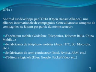 OHA :
Android est développé par l'OHA (Open Hanset Alliance), une
alliance internationale de compagnies. Cette alliance se compose de
compagnies ne faisant pas partie du même secteur :
d'opérateur mobile (Vodafone, Teleponica, Telecom Italia, China
Mobile…)
de fabricants de téléphone mobiles (Asus, HTC, LG, Motorola,
etc.)
de fabricants de semi conducteur (Intel, Nvidia, ARM, etc.)
d'éditeurs logiciels (Ebay, Google, PacketVideo, etc.)
7
 