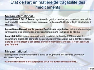10
État de l’art en matière de traçabilité des
médicaments
Niveau international :
Niveau national :
Le système G.O.L.D Track : système de gestion de stocks comportant un module
de traçabilité des médicaments au niveau de l’entrepôt d’Ireland Blyth Limited sis à
Maurice.
Le système déployé par le groupe Boehringer Ingelheim : qui prend en charge
la traçabilité des paramètres d’environnement dans leur usine de Reims.
Le projet italien : c’est un projet lancé au début de l’année 2000 qui vise à
assurer une traçabilité complète des produit pharmaceutique sur le territoire Italien.
L’étude de ce projet s’est étalée sur les 5 dernières années. Il n’est toujours
pas finalisé.
-La traçabilité des médicaments à base de stupéfiants est assurée grâce aux
documents papier.
-Aucune traçabilité n’est appliquée pour les autres médicaments.
 